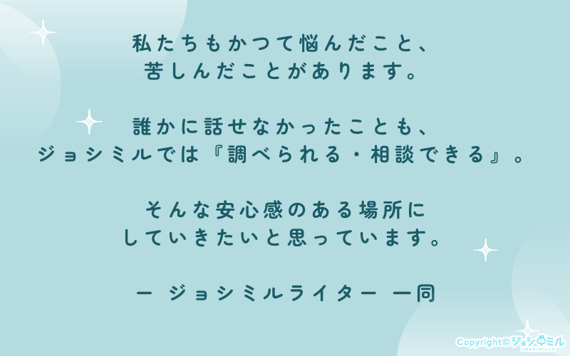 私たちもかつて悩んだこと、苦しんだことがあります。誰かに話せなかったことも、ジョシミルでは『調べられる・相談できる』。そんな安心感のある場所にしていきたいと思っています。
ジョシミルライター 一同